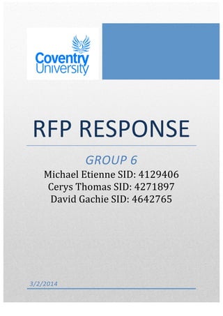   	
  
RFP	
  RESPONSE	
  
GROUP	
  6	
  
Michael	
  Etienne	
  SID:	
  4129406	
  	
  	
  	
  
Cerys	
  Thomas	
  SID:	
  4271897	
  	
  	
  	
  	
  	
  	
  
David	
  Gachie	
  SID:	
  4642765	
  
3/2/2014	
  
 
