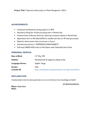 Project Title:” Experience India project on Waste Management” (2011)
ACHIEVEMENTS:
• Conducted workshops & training programs on SPSS
• Awarded as Rising Star of Data processing team in MarketTools
• Achieved Gold and Bronze Award for delivering consistence Quality in MarketTools
• Appreciation form an IAS officer(CIPS) for excellent job done on AP state govt project
• Played for district level cricket tournament in Guntur
• Awarded second prize in “EXPERIENCE INDIA PROJECT”
• Sold many GREEN HOLI colors at Mind Space under Hyderabad Goes Green
PERSONAL PROFILE:
Date of Birth : 12th
May 1991
Hobbies : Reading books & magazines, playing cricket
Languages Known : English, Telugu
Gender : Male
LinkedIn ID : http://in.linkedin.com/pub/srinivasa-rao-oguri/56/84/b5a/
DECLARATION
I hereby declare that the above particulars are true to the best of my knowledge and belief
(O.SRINIVASARAO)
Place: Hyderabad
Date:
 