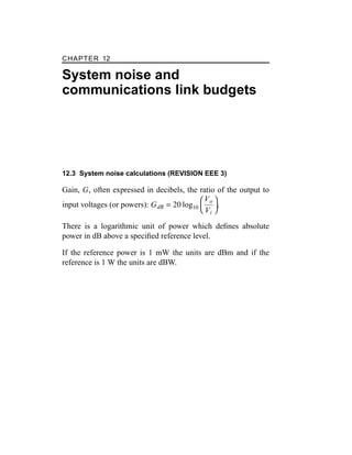 CHAPTER 12
System noise and
communications link budgets
12.3 System noise calculations (REVISION EEE 3)
Gain, G, often expressed in decibels, the ratio of the output to
input voltages (or powers): GdB = 20 log10


Vo
Vi


.
There is a logarithmic unit of power which deﬁnes absolute
power in dB above a speciﬁed reference level.
If the reference power is 1 mW the units are dBm and if the
reference is 1 W the units are dBW.
 
