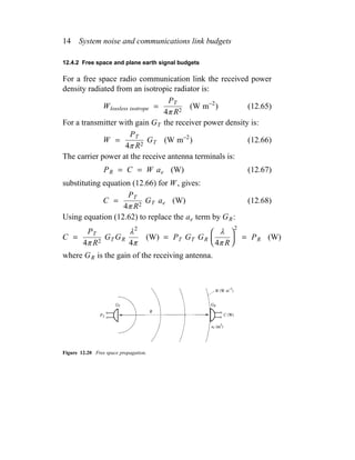 14 System noise and communications link budgets
12.4.2 Free space and plane earth signal budgets
For a free space radio communication link the received power
density radiated from an isotropic radiator is:
Wlossless isotrope =
PT
4π R2
(W m−2
) (12.65)
For a transmitter with gain GT the receiver power density is:
W =
PT
4π R2
GT (W m−2
) (12.66)
The carrier power at the receive antenna terminals is:
PR = C = W ae (W) (12.67)
substituting equation (12.66) for W, gives:
C =
PT
4π R2
GT ae (W) (12.68)
Using equation (12.62) to replace the ae term by GR:
C =
PT
4π R2
GT GR
λ2
4π
(W) = PT GT GR


λ
4π R


2
= PR (W)
where GR is the gain of the receiving antenna.
Figure 12.20 Free space propagation.
 