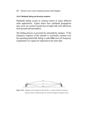20 System noise and communications link budgets
12.4.5 Multipath fading and diversity reception
Multipath fading occurs to varying extents in many different
radio applications. Figure shows how multipath propagation
may occur on a point-to-point line-of-sight link with reﬂections
from ground and atmosphere.
The fading process is governed by atmospheric changes. If the
frequency response of the channel is essentially constant over
the operating bandwidth fading is called ﬂat since all frequency
components of a signal are subjected to the same fade.
Figure 12.27 Multipath in line of sight terrestial link due to: (a) direct path plus (b) ground
reﬂection and/or (c) reﬂection from (or refraction through) a tropospheric layer.
 