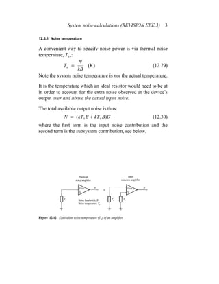 System noise calculations (REVISION EEE 3) 3
12.3.1 Noise temperature
A convenient way to specify noise power is via thermal noise
temperature, Te,:
Te =
N
kB
(K) (12.29)
Note the system noise temperature is not the actual temperature.
It is the temperature which an ideal resistor would need to be at
in order to account for the extra noise observed at the device’s
output over and above the actual input noise.
The total available output noise is thus:
N = (kTs B + kTe B)G (12.30)
where the ﬁrst term is the input noise contribution and the
second term is the subsystem contribution, see below.
Figure 12.12 Equivalent noise temperature (Te) of an ampliﬁer.
 