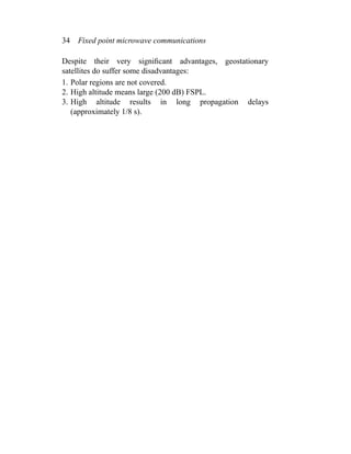 34 Fixed point microwave communications
Despite their very signiﬁcant advantages, geostationary
satellites do suffer some disadvantages:
1. Polar regions are not covered.
2. High altitude means large (200 dB) FSPL.
3. High altitude results in long propagation delays
(approximately 1/8 s).
 