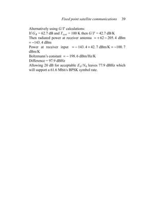 Fixed point satellite communications 39
Alternatively using G/T calculations:
If GR = 62.7 dB and Tsyst = 100 K then G/T = 42.7 dB/K
Then radiated power at receiver antenna = + 62 − 205. 4 dBm
= −143. 4 dBm
Power at receiver input = − 143. 4 + 42. 7 dBm/K = −100. 7
dBm/K
Boltzmann’s constant = − 198. 6 dBm/Hz/K
Difference = 97.9 dBHz
Allowing 20 dB for acceptable Eb/N0 leaves 77.9 dBHz which
will support a 61.6 Mbit/s BPSK symbol rate.
 