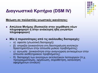 Διαγνωστικά Κριτήρια (DSM IV)
Μείωση σε πολλαπλές γνωστικές ικανότητες:
 Απώλεια Μνήμης (δυσκολία στην εκμάθηση νέων
πληροφοριών ή στην ανάκληση ήδη γνωστών
πληροφοριών)
 Μία ή περισσότερες από τις ακόλουθες διαταραχές:
 α) αφασία (γλωσσική διαταραχή)
 β) απραξία (ανικανότητα στη διεκπεραίωση κινητικών
δραστηριοτήτων στην απουσία μυϊκού προβλήματος)
 γ) αγνωσία (ανικανότητα στην αναγνώριση αντικειμένων στην
απουσία αισθητηριακού προβλήματος)
 δ) διαταραχή των ανώτερων εκτελεστικών λειτουργιών (π.χ.
προγραμματισμός, οργάνωση, σειροθέτηση, κατανόηση
αφηρημένων εννοιών)
 