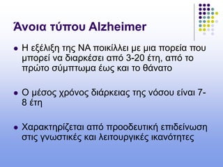 Άνοια τύπου Alzheimer
 Η εξέλιξη της ΝΑ ποικίλλει με μια πορεία που
μπορεί να διαρκέσει από 3-20 έτη, από το
πρώτο σύμπτωμα έως και το θάνατο
 Ο μέσος χρόνος διάρκειας της νόσου είναι 7-
8 έτη
 Χαρακτηρίζεται από προοδευτική επιδείνωση
στις γνωστικές και λειτουργικές ικανότητες
 