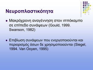 Νευροπλαστικότητα
 Μακρόχρονη αναγέννηση στον ιππόκαμπο
σε επίπεδο συνάψεων (Gould, 1999.
Swanson, 1982)
 Επιβίωση συνάψεων που ενεργοποιούνται και
περιορισμός όσων δε χρησιμοποιούνται (Siegel,
1994. Van Ooyen, 1995)
 