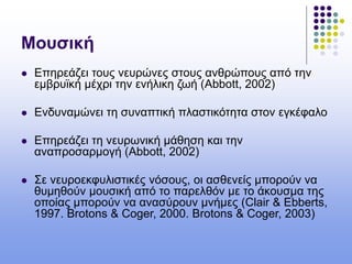 Μουσική
 Επηρεάζει τους νευρώνες στους ανθρώπους από την
εμβρυϊκή μέχρι την ενήλικη ζωή (Abbott, 2002)
 Ενδυναμώνει τη συναπτική πλαστικότητα στον εγκέφαλο
 Επηρεάζει τη νευρωνική μάθηση και την
αναπροσαρμογή (Abbott, 2002)
 Σε νευροεκφυλιστικές νόσους, οι ασθενείς μπορούν να
θυμηθούν μουσική από το παρελθόν με το άκουσμα της
οποίας μπορούν να ανασύρουν μνήμες (Clair & Ebberts,
1997. Brotons & Coger, 2000. Brotons & Coger, 2003)
 