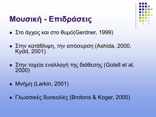 Μουσική - Επιδράσεις
 Στο άγχος και στο θυμό(Gerdner, 1999)
 Στην κατάθλιψη, την απόσυρση (Ashida, 2000.
Kydd, 2001)
 Στην ταχεία εναλλαγή της διάθεσης (Gotell et al,
2000)
 Mνήμη (Larkin, 2001)
 Γλωσσικές δυσκολίες (Brotons & Koger, 2000)
 