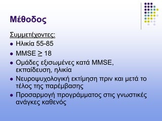 Μέθοδος
Συμμετέχοντες:
 Ηλικία 55-85
 MMSE ≥ 18
 Ομάδες εξισωμένες κατά MMSE,
εκπαίδευση, ηλικία
 Νευροψυχολογική εκτίμηση πριν και μετά το
τέλος της παρέμβασης
 Προσαρμογή προγράμματος στις γνωστικές
ανάγκες καθενός
 