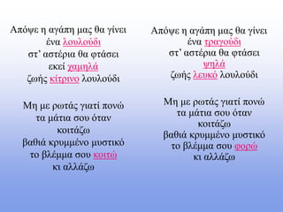 Απόψε η αγάπη μας θα γίνει
ένα λουλούδι
στ’ αστέρια θα φτάσει
εκεί χαμηλά
ζωής κίτρινο λουλούδι
Μη με ρωτάς γιατί πονώ
τα μάτια σου όταν
κοιτάζω
βαθιά κρυμμένο μυστικό
το βλέμμα σου κοιτώ
κι αλλάζω
Απόψε η αγάπη μας θα γίνει
ένα τραγούδι
στ’ αστέρια θα φτάσει
ψηλά
ζωής λευκό λουλούδι
Μη με ρωτάς γιατί πονώ
τα μάτια σου όταν
κοιτάζω
βαθιά κρυμμένο μυστικό
το βλέμμα σου φορώ
κι αλλάζω
 