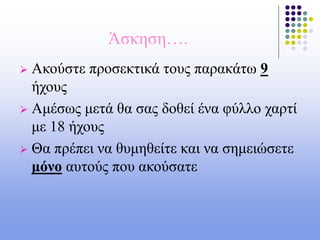 Άσκηση….
 Ακούστε προσεκτικά τους παρακάτω 9
ήχους
 Αμέσως μετά θα σας δοθεί ένα φύλλο χαρτί
με 18 ήχους
 Θα πρέπει να θυμηθείτε και να σημειώσετε
μόνο αυτούς που ακούσατε
 
