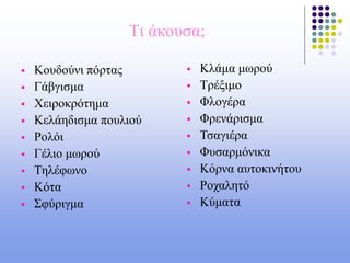 Tι άκουσα;
 Κουδούνι πόρτας
 Γάβγισμα
 Χειροκρότημα
 Κελάηδισμα πουλιού
 Ρολόι
 Γέλιο μωρού
 Τηλέφωνο
 Κότα
 Σφύριγμα
 Κλάμα μωρού
 Τρέξιμο
 Φλογέρα
 Φρενάρισμα
 Τσαγιέρα
 Φυσαρμόνικα
 Κόρνα αυτοκινήτου
 Ροχαλητό
 Κύματα
 