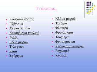 Tι άκουσα;
 Κουδούνι πόρτας
 Γάβγισμα
 Χειροκρότημα
 Κελάηδισμα πουλιού
 Ρολόι
 Γέλιο μωρού
 Τηλέφωνο
 Κότα
 Σφύριγμα
 Κλάμα μωρού
 Τρέξιμο
 Φλογέρα
 Φρενάρισμα
 Τσαγιέρα
 Φυσαρμόνικα
 Κόρνα αυτοκινήτου
 Ροχαλητό
 Κύματα
 
