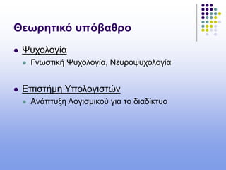Θεωρητικό υπόβαθρο
 Ψυχολογία
 Γνωστική Ψυχολογία, Νευροψυχολογία
 Επιστήμη Υπολογιστών
 Ανάπτυξη Λογισμικού για το διαδίκτυο
 