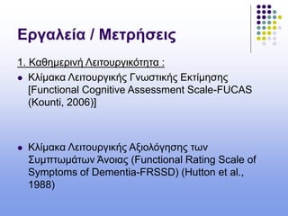 Εργαλεία / Μετρήσεις
1. Καθημερινή Λειτουργικότητα :
 Κλίμακα Λειτουργικής Γνωστικής Εκτίμησης
[Functional Cognitive Assessment Scale-FUCAS
(Kounti, 2006)]
 Κλίμακα Λειτουργικής Αξιολόγησης των
Συμπτωμάτων Άνοιας (Functional Rating Scale of
Symptoms of Dementia-FRSSD) (Hutton et al.,
1988)
 