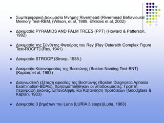  Συμπεριφορική Δοκιμασία Μνήμης Rivermead (Rivermead Behavioural
Memory Test-RBM, (Wilson, et al, 1989. Efklides et al, 2002)
 Δοκιμασία PYRAMIDS AND PALM TREES (PPT) (Howard & Patterson,
1992)
 Δοκιμασία της Σύνθετης Φιγούρας του Rey (Rey Ostereith Complex Figure
Test-ROCFT) (Rey, 1941)
 Δοκιμασία STROOP (Stroop, 1935.)
 Δοκιμασία Κατονομασίας της Βοστώνης (Βoston Naming Test-BNT)
(Kaplan, et al, 1983)
 Διαγνωστική εξέταση αφασίας της Βοστώνης (Βoston Diagnostic Aphasia
Examination-BDAE). Χρησιμοποιήθηκαν οι υποδοκιμασίες: Γραπτή
περιγραφή εικόνας, Επανάληψη, και Κατανόηση προτάσεων (Goodglass &
Kaplan, 1983)
 Δοκιμασία 3 βημάτων του Luria (LURIA 3 steps)(Luria, 1963)
 