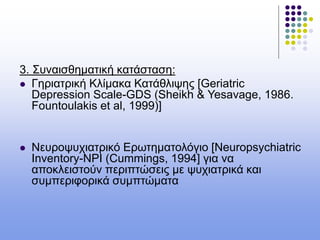 3. Συναισθηματική κατάσταση:
 Γηριατρική Κλίμακα Κατάθλιψης [Geriatric
Depression Scale-GDS (Sheikh & Yesavage, 1986.
Fountoulakis et al, 1999)]
 Νευροψυχιατρικό Ερωτηματολόγιο [Neuropsychiatric
Inventory-NPI (Cummings, 1994] για να
αποκλειστούν περιπτώσεις με ψυχιατρικά και
συμπεριφορικά συμπτώματα
 