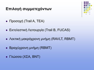 Επιλογή συμμετεχόντων
 Προσοχή (Trail A, TEA)
 Εκτελεστική Λειτουργία (Trail B, FUCAS)
 Λεκτική μακρόχρονη μνήμη (RAVLT, RBMT)
 Βραχύχρονη μνήμη (RBMT)
 Γλώσσα (ΧΣΑ, ΒΝΤ)
 