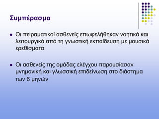 Συμπέρασμα
 Oι πειραματικοί ασθενείς επωφελήθηκαν νοητικά και
λειτουργικά από τη γνωστική εκπαίδευση με μουσικά
ερεθίσματα
 Οι ασθενείς της ομάδας ελέγχου παρουσίασαν
μνημονική και γλωσσική επιδείνωση στο διάστημα
των 6 μηνών
 