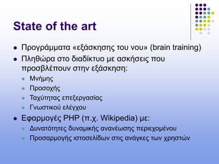 State of the art
 Προγράμματα «εξάσκησης του νου» (brain training)
 Πληθώρα στο διαδίκτυο με ασκήσεις που
προσβλέπουν στην εξάσκηση:
 Μνήμης
 Προσοχής
 Ταχύτητας επεξεργασίας
 Γνωστικού ελέγχου
 Εφαρμογές PHP (π.χ. Wikipedia) με:
 Δυνατότητες δυναμικής ανανέωσης περιεχομένου
 Προσαρμογής ιστοσελίδων στις ανάγκες των χρηστών
 