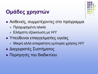 Ομάδες χρηστών
 Ασθενείς, συμμετέχοντες στο πρόγραμμα
 Προχωρημένη ηλικία
 Ελάχιστη εξοικείωση με Η/Υ
 Υπεύθυνοι επαγγελματίες υγείας
 Μικρή αλλά απαραίτητη εμπειρία χρήσης Η/Υ
 Διαχειριστές Συστήματος
 Περιηγητές του διαδικτύου
 