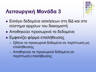Λειτουργική Μονάδα 3
 Εισάγει δεδομένα ασκήσεων στη ΒΔ και στο
σύστημα αρχείων του διακομιστή
 Αποθηκεύει προσωρινά τα δεδομένα
 Εμφανίζει φόρμα επαλήθευσης
 Σβήνει τα προσωρινά δεδομένα σε περίπτωση μη
επαλήθευσης
 Αποθηκεύει τα προσωρινά δεδομένα σε
περίπτωση επαλήθευσης
 