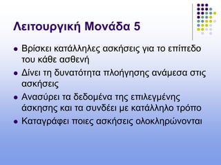 Λειτουργική Μονάδα 5
 Βρίσκει κατάλληλες ασκήσεις για το επίπεδο
του κάθε ασθενή
 Δίνει τη δυνατότητα πλοήγησης ανάμεσα στις
ασκήσεις
 Ανασύρει τα δεδομένα της επιλεγμένης
άσκησης και τα συνδέει με κατάλληλο τρόπο
 Καταγράφει ποιες ασκήσεις ολοκληρώνονται
 