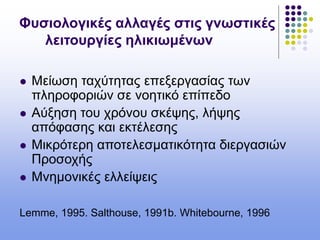 Φυσιολογικές αλλαγές στις γνωστικές
λειτουργίες ηλικιωμένων
 Μείωση ταχύτητας επεξεργασίας των
πληροφοριών σε νοητικό επίπεδο
 Αύξηση του χρόνου σκέψης, λήψης
απόφασης και εκτέλεσης
 Μικρότερη αποτελεσματικότητα διεργασιών
Προσοχής
 Μνημονικές ελλείψεις
Lemme, 1995. Salthouse, 1991b. Whitebourne, 1996
 