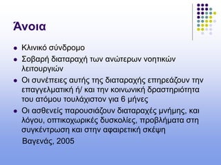 Άνοια
 Κλινικό σύνδρομο
 Σοβαρή διαταραχή των ανώτερων νοητικών
λειτουργιών
 Οι συνέπειες αυτής της διαταραχής επηρεάζουν την
επαγγελματική ή/ και την κοινωνική δραστηριότητα
του ατόμου τουλάχιστον για 6 μήνες
 Οι ασθενείς παρουσιάζουν διαταραχές μνήμης, και
λόγου, οπτικοχωρικές δυσκολίες, προβλήματα στη
συγκέντρωση και στην αφαιρετική σκέψη
Βαγενάς, 2005
 