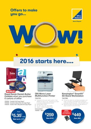 Offers to make
you go...
W w!
w
2016 starts here....
$
449
Save $80
BONUS
Kensington
Trackball Expert
Mouse RRP $121
Royal Dansk Danish Butter
Cookies when you purchase
6 cartons of either
OKI Mono Laser
Multifunction Printer
7024726
•	 Designed for the user, built to perform. Fast,
reliable and easy to use - everything you need
to produce professional documents
•	 Model: MB451DNW
•	 A4, print, copy, scan, fax, duplex
•	 29ppm, network & wireless ready
Kensington®
Smartfit™
Sit-Stand Workstation
7047298
•	 Convert any desk into a sit-stand workstation and
make computing comfortable when working for
prolonged periods because... Work Shouldn’t Hurt!
•	 Reinforced clamp and base securely attaches to
desks 19.05mm to 63.5mm thick.
7024807 Black
Consumables
7000264 Double A A4 Copy Paper*
7000282 Double A Clever Box A4 Copy Paper
7006045 Evolve 100% Recycled A4 Copy Paper
BONUS *Monitor and accessories shown are not included
From
$
5.35*
ream
Save up to 11%
$
259
Save $191
 