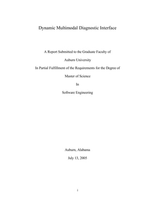 i
Dynamic Multimodal Diagnostic Interface
A Report Submitted to the Graduate Faculty of
Auburn University
In Partial Fulfillment of the Requirements for the Degree of
Master of Science
In
Software Engineering
Auburn, Alabama
July 13, 2005
 