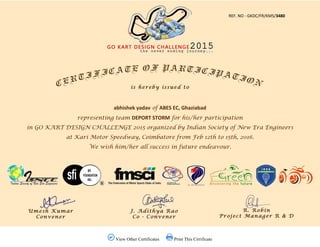  View Other Certificates  Print This Cirrificate
REF. NO ‐ GKDC/FR/KMS/3480
abhishek yadav of ABES EC, Ghaziabad
representing team DEPORT STORM for his/her participation
in GO KART DESIGN CHALLENGE 2015 organized by Indian Society of New Era Engineers
at Kari Motor Speedway, Coimbatore from Feb 12th to 15th, 2016.
We wish him/her all success in future endeavour.
 