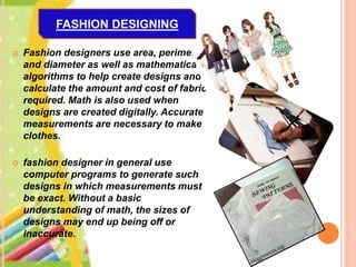  Fashion designers use area, perimeter
and diameter as well as mathematical
algorithms to help create designs and
calculate the amount and cost of fabric
required. Math is also used when
designs are created digitally. Accurate
measurements are necessary to make
clothes.
 fashion designer in general use
computer programs to generate such
designs in which measurements must
be exact. Without a basic
understanding of math, the sizes of
designs may end up being off or
inaccurate.
FASHION DESIGNING
 
