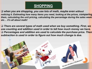  when you are shopping, you use lots of math, maybe even without
noticing it. Estimating how many items you need, looking at the prices, comparing
them, calculating the unit pricing, calculating the percentage during the sales week,
etc… it’s all about math!
 There are several types of math used when we buy something. First, we
use counting and addition used in order to tell how much money we have.
 Percentages and addition are used to calculate the purchase price. Then
subtraction is used in order to figure out how much change is due.
SHOPPING
 