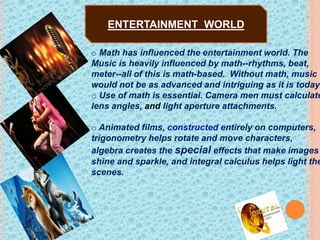 o Math has influenced the entertainment world. The
Music is heavily influenced by math--rhythms, beat,
meter--all of this is math-based. Without math, music
would not be as advanced and intriguing as it is today.
o Use of math is essential. Camera men must calculate
lens angles, and light aperture attachments.
o Animated films, constructed entirely on computers,
trigonometry helps rotate and move characters,
algebra creates the special effects that make images
shine and sparkle, and integral calculus helps light the
scenes.
ENTERTAINMENT WORLD
 