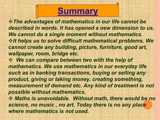 The advantages of mathematics in our life cannot be
described in words. It has opened a new dimension to us.
We cannot do a single moment without mathematics.
It helps us to solve difficult mathematical problems. We
cannot create any building, picture, furniture, good art,
wallpaper, room, bridge etc.
 We can compare between two with the help of
mathematics. We use mathematics in our everyday life
such as in banking transactions, buying or selling any
product, giving or taking money, creating something,
measurement of demand etc. Any kind of treatment is not
possible without mathematics.
 Maths is unavoidable. Without math, there would be no
science, no music , no art. Today there is no any place
where mathematics is not used.
Summary
 
