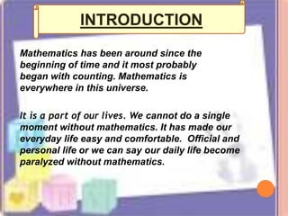 Mathematics has been around since the
beginning of time and it most probably
began with counting. Mathematics is
everywhere in this universe.
It is a part of our lives. We cannot do a single
moment without mathematics. It has made our
everyday life easy and comfortable. Official and
personal life or we can say our daily life become
paralyzed without mathematics.
INTRODUCTION
 