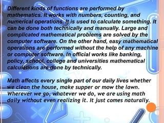Different kinds of functions are performed by
mathematics. It works with numbers, counting, and
numerical operations. It is used to calculate something. It
can be done both technically and manually. Large and
complicated mathematical problems are solved by the
computer software. On the other hand, easy mathematical
operations are performed without the help of any machine
or computer software. In official works like banking,
policy, school, college and universities mathematical
calculations are done by technically.
Math affects every single part of our daily lives whether
we clean the house, make supper or mow the lawn.
Wherever we go, whatever we do, we are using math
daily without even realizing it. It just comes naturally.
 