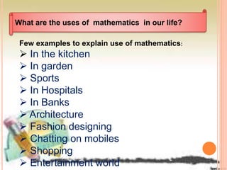 What are the uses of mathematics in our life?
Few examples to explain use of mathematics:
 In the kitchen
 In garden
 Sports
 In Hospitals
 In Banks
 Architecture
 Fashion designing
 Chatting on mobiles
 Shopping
 Entertainment world
 