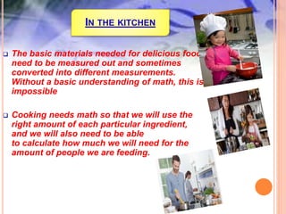 IN THE KITCHEN
 The basic materials needed for delicious food
need to be measured out and sometimes
converted into different measurements.
Without a basic understanding of math, this is
impossible
 Cooking needs math so that we will use the
right amount of each particular ingredient,
and we will also need to be able
to calculate how much we will need for the
amount of people we are feeding.
 