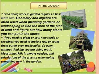 Even doing work in garden requires a basic
math skill. Geometry and algebra are
often used when planning gardens or
landscaping to find the area of the plot
of land and figure out how many plants
you can put in the space.
If you need to plant or sow new seeds or
seedlings you need to make a row or count
them out or even make holes. So even
without thinking you are doing math.
Measuring skills is always needed, and
calculations of the essence when doing
something new in the garden.
IN THE GARDEN
 