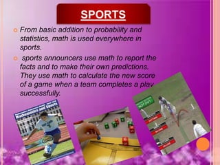  From basic addition to probability and
statistics, math is used everywhere in
sports.
 sports announcers use math to report the
facts and to make their own predictions.
They use math to calculate the new score
of a game when a team completes a play
successfully.
SPORTS
 
