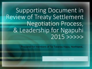 Supporting Document in
Review of Treaty Settlement
Negotiation Process,
& Leadership for Ngapuhi
2015 >>>>>
Prepared for members of Tai Tokerau Hapu, Northland.
May / June 2015
 