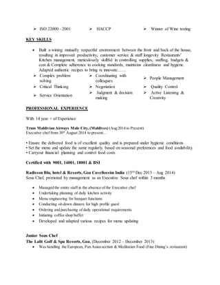  ISO 22000 - 2001  HACCP  Winner of Wine testing
KEY SKILLS
 Built a wining mutually respectful environment between the front and back of the house,
resulting in improved productivity, customer service & staff longevity Restaurants’
Kitchen management, meticulously skillful in controlling supplies, staffing, budgets &
cost & Complete adherence to cooking standards, maintains cleanliness and hygiene.
Adapted authentic recipes to bring re innovate……
 Complex problem
solving
 Coordinating with
colleagues
 People Management
 Critical Thinking  Negotiation  Quality Control
 Service Orientation
 Judgment & decision
making
 Active Listening &
Creativity
PROFESSIONAL EXPERIENCE
With 14 year + of Experience
Trans Maldivian Airways Male City, (Maldives) (Aug 2014 to Present)
Executive chef from 30th
August 2014 to present…
• Ensure the delivered food is of excellent quality and is prepared under hygienic conditions
• Set the menu and update the same regularly based on seasonal preferences and food availability
• Carryout financial planning and control food costs
Certified with 9001, 14001, 18001 & BSI
Radisson Blu, hotel & Resorts, Goa Cavellossim India (15th Dec 2013 – Aug 2014)
Sous Chef, promoted by management as an Executive Sous chef within 3 months
 Managed the entire staff in the absence of the Executive chef
 Undertaking planning of daily kitchen activity
 Menu engineering for banquet functions
 Conducting sit-down dinners for high profile guest
 Ordering and purchasing of daily operational requirements
 Initiating coffee shop buffet
 Developed and adapted various recipes for menu updating
Junior Sous Chef
The Lalit Golf & Spa Resorts, Goa, (December 2012 – December 2013)
 Was handling the European, Pan Asian section & Meditarian Food (Fine Dining’s restaurant)
 