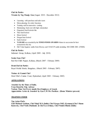 Chef de Parties
Vivanta by Taj, Panaji, Goa (August 2010 – December 2012)
 Liasoning with purchase and sales team
 Menu planning for entire functions
 Training staff on innovative cooking
 Maintaining food cost with high end product
 Organized food festivals like
 Thai food festival
 Moon festival
 Dragon boat festival
 Sushi festival
 TAMARI was awarded by the TIMES FOOD AWARDS 4 times in succession for best
restaurant in the city.
 Did 5 time hygiene audits from Diversy and 3 HACCP audits including ISO 22000 2001. (FSMS)
Chef de Parties
Indismart Group, Kolkata, (April 2009 – July 2010)
Senior Sous Chef
Red Hot Chilli Pepper, Kolkata, (March 2007 – February 2009)
Demi Chef de Parties
Royal Orchid Hotels, Bengaluru, (March 2005 – February 2007)
Trainee & Commi Chef
Hotel Ohri’s Cuisine Court, Hyderabad, (April 2002 – February 2005)
AFFILIATIONS
Awarded by the Times of India.
5 star Rated by Trip Advisor
Various Time Got Every month Best Employee of Award.
Appreciation Letter & Awarded by Goa C.M Mr. Parrikar. (Home Minister present)
TRAINED UNDER
Top Asian Chefs.
Chef Richard Graham, Chef Shaji M.S, (India) Chef Gregor Paff, (Germany),Chef Shaun
Konverty, Chef Nath (Thailand) & Chef Lee (China), Chef Nimish Bhatia (India)
 