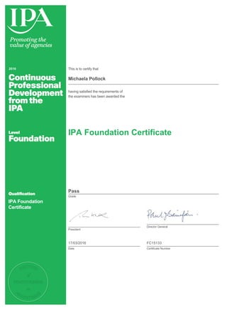 2016 This is to certify that
Michaela Pollock
having satisfied the requirements of
the examiners has been awarded the
IPA Foundation
Certificate
IPA Foundation Certificate
Pass
Grade
President
Director General
17/03/2016
Date
FC15133
Certificate Number
 