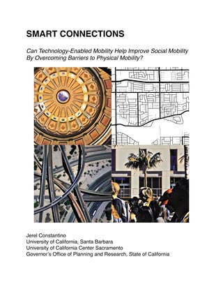 SMART CONNECTIONS
Can Technology-Enabled Mobility Help Improve Social Mobility
By Overcoming Barriers to Physical Mobility?
Jerel Constantino
University of California, Santa Barbara
University of California Center Sacramento
Governor’s Ofﬁce of Planning and Research, State of California
PAGE 1
 