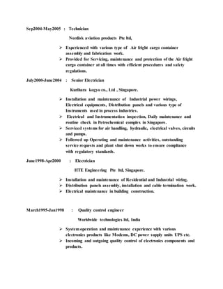Sep2004-May2005 : Technician
Nordisk aviation products Pte ltd,
 Experienced with various type of Air fright cargo container
assembly and fabrication work.
 Provided for Servicing, maintenance and protection of the Air fright
cargo container at all times with efficient procedures and safety
regulations.
July2000-June2004 : Senior Electrician
Kurihara kogyo co., Ltd , Singapore.
 Installation and maintenance of Industrial power wirings,
Electrical equipments, Distribution panels and various type of
Instruments used in process industries.
 Electrical and Instrumentation inspection, Daily maintenance and
routine check in Petrochemical complex in Singapore.
 Serviced systems for air handling, hydraulic, electrical valves, circuits
and pumps.
 Followed up Operating and maintenance activities, outstanding
service requests and plant shut down works to ensure compliance
with regulatory standards.
June1998-Apr2000 : Electrician
HTE Engineering Pte ltd, Singapore.
 Installation and maintenance of Residential and Industrial wiring.
 Distribution panels assembly, installation and cable termination work.
 Electrical maintenance in building construction.
March1995-Jan1998 : Quality control engineer
Worldwide technologies ltd, India
 System operation and maintenance experience with various
electronics products like Modems, DC power supply units UPS etc.
 Incoming and outgoing quality control of electronics components and
products.
 