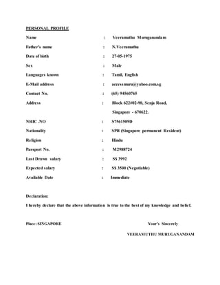 PERSONAL PROFILE
Name : Veeramuthu Muruganandam
Father’s name : N.Veeramuthu
Date of birth : 27-05-1975
Sex : Male
Languages known : Tamil, English
E-Mail address : accessmuru@yahoo.com.sg
Contact No. : (65) 94560765
Address : Block 622#02-90, Senja Road,
Singapore - 670622.
NRIC .NO : S7561509D
Nationality : SPR (Singapore permanent Resident)
Religion : Hindu
Passport No. : M2988724
Last Drawn salary : S$ 3992
Expected salary : S$ 3500 (Negotiable)
Available Date : Immediate
Declaration:
I hereby declare that the above information is true to the best of my knowledge and belief.
Place: SINGAPORE Your’s Sincerely
VEERAMUTHU MURUGANANDAM
 